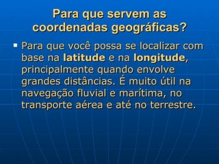 Para que servem as coordenadas geográficas? Para que você possa se localizar com base na  latitude  e na  longitude , principalmente quando envolve grandes distâncias. É muito útil na navegação fluvial e marítima, no transporte aérea e até no terrestre. 