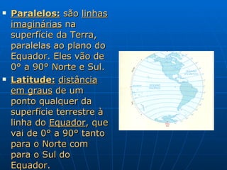Paralelos:  são  linhas imaginárias  na superfície da Terra, paralelas ao plano do Equador. Eles vão de 0° a 90° Norte e Sul. Latitude:   distância em graus  de um ponto qualquer da superfície terrestre à linha do  Equador , que vai de 0° a 90° tanto para o Norte com para o Sul do Equador. 