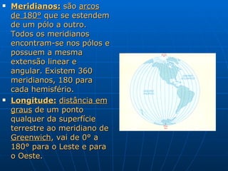 Meridianos:  são  arcos de 180°  que se estendem de um pólo a outro. Todos os meridianos encontram-se nos pólos e possuem a mesma extensão linear e angular. Existem 360 meridianos, 180 para cada hemisfério.  Longitude:   distância em graus  de um ponto qualquer da superfície terrestre ao meridiano de  Greenwich , vai de 0° a 180° para o Leste e para o Oeste. 