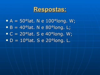Respostas: A = 50°lat. N e 100°long. W; B = 40°lat. N e 80°long. L; C = 20°lat. S e 40°long. W; D = 10°lat. S e 20°long. L. 