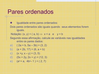 Pares ordenados
Igualdade entre pares ordenados:
Dois pares ordenados são iguais quando seus elementos forem
iguais.
Notação: (x, y) = ( a, b)  x = a e y = b
Segundo essa afirmação, calcule as variáveis nas igualdades
entre os pares dados:
a) ( 2a + b, 5a – 3b) = (3, 2)
b) (a + 2b, 17) = (6, a + b)
c) (x +y, x – y) = (3, 5)
d) (5x + 2y, 2x + y) = (12, 3)
e) (a2 + a, 4b2– 1 ) = ( 2, 7)
 