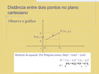 Distância entre dois pontos no plano
cartesiano
Observe o gráfico
0 x1 x2
y2
y1
P2 (x2, y2)
d
P1(x1, x2)
Dedução da equação: Por Pitágoras temos: (hip)2 = (cat)2 + (cat)2
d 2 = ( x2 – x1)2 + ( y2 – y1)2
d =
(x2 –x1) (y –y )
2 2
2 1
 