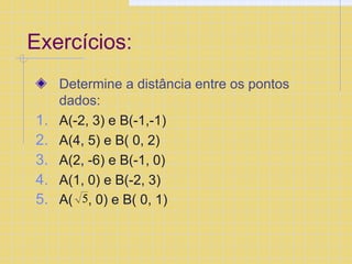Exercícios:
Determine a distância entre os pontos
dados:
1. A(-2, 3) e B(-1,-1)
2. A(4, 5) e B( 0, 2)
3. A(2, -6) e B(-1, 0)
4. A(1, 0) e B(-2, 3)
5. A( 5, 0) e B( 0, 1)
 