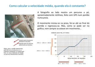 Como calcular a velocidade média, quando ela é constante?
A fotografia ao lado mostra um percurso a pé,
aproximadamente retilíneo, feito com GPS num pontão
numa praia.
O movimento iniciou-se na praia, foi-se até ao final do
pontão e regressou-se. Mas, como se pode ver no
gráfico, nem sempre se esteve em movimento…
D
 