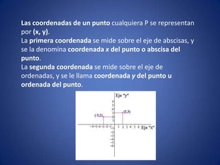 Las coordenadas de un punto cualquiera P se representan por (x, y).,[object Object],La primera coordenada se mide sobre el eje de abscisas, y se la denomina coordenada x del punto o abscisa del punto.,[object Object],La segunda coordenada se mide sobre el eje de ordenadas, y se le llama coordenada y del punto u ordenada del punto.,[object Object]