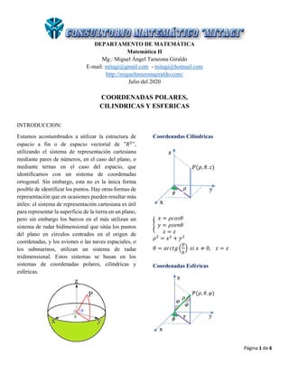 Página 1 de 6
DEPARTAMENTO DE MATEMÁTICA
Matemática II
Mg.: Miguel Ángel Tarazona Giraldo
E-mail: mitagi@gmail.com - mitagi@hotmail.com
http://migueltarazonagiraldo.com/
Julio del 2020
COORDENADAS POLARES,
CILINDRICAS Y ESFERICAS
INTRODUCCION:
Estamos acostumbrados a utilizar la estructura de
espacio a fin o de espacio vectorial de "𝑅2
”,
utilizando el sistema de representación cartesiana
mediante pares de números, en el caso del plano, o
mediante ternas en el caso del espacio, que
identificamos con un sistema de coordenadas
ortogonal. Sin embargo, esta no es la única forma
posible de identificar los puntos. Hay otras formas de
representación que en ocasiones pueden resultar más
útiles: el sistema de representación cartesiana es útil
para representar la superficie de la tierra en un plano,
pero sin embargo los barcos en el más utilizan un
sistema de radar bidimensional que sitúa los puntos
del plano en círculos centrados en el origen de
coordenadas, y los aviones o las naves espaciales, o
los submarinos, utilizan un sistema de radar
tridimensional. Estos sistemas se basan en los
sistemas de coordenadas polares, cilíndricas y
esféricas.
Coordenadas Cilíndricas
{
𝑥 = 𝜌𝑐𝑜𝑠𝜃
𝑦 = 𝜌𝑠𝑒𝑛𝜃
𝑧 = 𝑧
𝜌2
= 𝑥2
+ 𝑦2
𝜃 = 𝑎𝑟𝑐𝑡𝑔 (
𝑦
𝑥
) 𝑠𝑖 𝑥 ≠ 0, 𝑧 = 𝑧
Coordenadas Esféricas
 