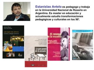 Estanislao Antelo es pedagogo y trabaja
en la Universidad Nacional de Rosario en
Argentina. Es master en educación y
actualmente estudia transformaciones
pedagógicas y culturales en los 90'.
 