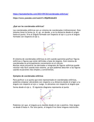 https://lasmatesfaciles.com/2021/09/26/coordenadas-esfericas/
https://www.youtube.com/watch?v=RQdHEzbkdZ4
¿Qué son las coordenadas esféricas?
Las coordenadas esféricas son un sistema de coordenadas tridimensional. Este
sistema tiene la forma (ρ, θ, φ), en donde, ρ es la distancia desde el origen
hasta el punto, θ es el ángulo formado con respecto al eje x y φ es el ángulo
formado con respecto al eje z.
El sistema de coordenadas esféricas es útil cuando queremos graficar figuras
esféricas o figuras que están definidas a base de ángulos. Este sistema de
coordenadas es principalmente conveniente en el cálculo.
Muchas veces encontrar las derivadas o integrales de figuras esféricas puede
resultar más fácil usando este sistema, ya que podemos describir a las figuras
usando ecuaciones más simples y convenientes.
Ejemplos de coordenadas esféricas
Para graficar a un punto que está representado en coordenadas esféricas,
podemos empezar ubicándolo con respecto a su distancia desde el origen y su
ángulo con respecto al eje x. Luego, lo ubicamos con respecto al ángulo que
forma desde el eje z. El siguiente diagrama representa al punto .
Podemos ver que, el ángulo φ es medido desde el eje z positivo. Este ángulo
va desde 0 hasta π. Por otra parte, el ángulo θ no tiene ninguna restricción.
 