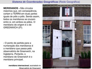 Sistema de Coordenadas Geográficas (Rede Geográfica)
MERIDIANOS - São círculos
máximos que, em conseqüência,
cortam a TERRA em duas partes
iguais de pólo a pólo. Sendo assim,
todos os meridianos se cruzam
entre si, em ambos os pólos. O
meridiano de origem é o de
GREENWICH (0º).
- O ponto de partida para a
numeração dos meridianos é
o meridiano que passa pelo
observatório de Greenwich, na
Inglaterra. Portanto, o
meridiano de Greenwich é o
meridiano principal.
meridiano internacional, assinalado no
Observatório de Greenwich
 