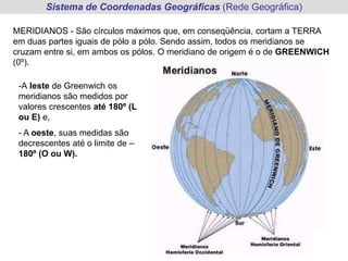 Sistema de Coordenadas Geográficas (Rede Geográfica)
MERIDIANOS - São círculos máximos que, em conseqüência, cortam a TERRA
em duas partes iguais de pólo a pólo. Sendo assim, todos os meridianos se
cruzam entre si, em ambos os pólos. O meridiano de origem é o de GREENWICH
(0º).
-A leste de Greenwich os
meridianos são medidos por
valores crescentes até 180º (L
ou E) e,
- A oeste, suas medidas são
decrescentes até o limite de –
180º (O ou W).
 
