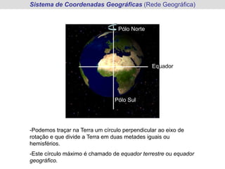 -Podemos traçar na Terra um círculo perpendicular ao eixo de
rotação e que divide a Terra em duas metades iguais ou
hemisférios.
-Este círculo máximo é chamado de equador terrestre ou equador
geográfico.
Pólo Norte
Pólo Sul
Equador
Sistema de Coordenadas Geográficas (Rede Geográfica)
 