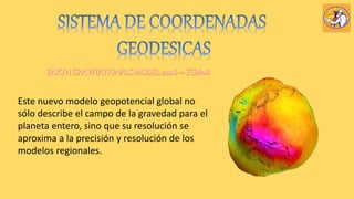 Este nuevo modelo geopotencial global no
sólo describe el campo de la gravedad para el
planeta entero, sino que su resolución se
aproxima a la precisión y resolución de los
modelos regionales.
 
