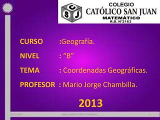 CURSO :Geografía.
NIVEL : “B”
TEMA : Coordenadas Geográficas.
PROFESOR : Mario Jorge Chambilla.
2013
18/05/2013 PROF: MARIO JORGE CHAMBILLA 1
 