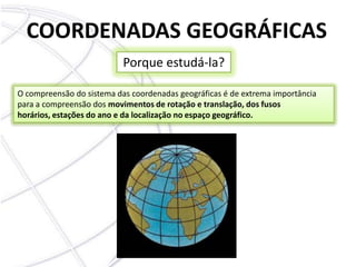 COORDENADAS GEOGRÁFICASPorque estudá-la?O compreensão do sistema das coordenadas geográficas é de extrema importância para a compreensão dos movimentos de rotação e translação, dos fusos horários, estações do ano e da localização no espaço geográfico.