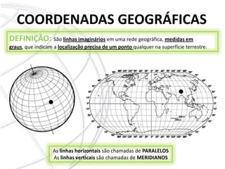 COORDENADAS GEOGRÁFICASDEFINIÇÃO: São linhas imagináriosem uma rede geográfica, medidas em graus, que indicam a localização precisa de um ponto qualquer na superfície terrestre. As linhas horizontais são chamadas de PARALELOS As linhas verticais são chamadas de MERIDIANOS