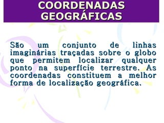 COORDENADAS GEOGRÁFICAS São um conjunto de linhas imaginárias traçadas sobre o globo que permitem localizar qualquer ponto na superfície terrestre. As coordenadas constituem a melhor forma de localização geográfica.  