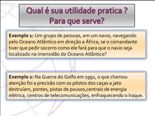 COORDENADAS GEOGRÁFICAS OBS :  Hoje com o GPS tudo ficou mais fácil Exemplo 1:  Um grupo de pessoas, em um navio, navegando pelo Oceano Atlântico em direção a África, se o comandante tiver que pedir socorro como ele fará para que o navio seja localizado na imensidão do Oceano Atlântico? Exemplo 2:  Na Guerra do Golfo em 1991, o que chamou atenção foi a precisão com os pilotos dos caças a jato destruíam, pontes, pistas de pousos,centrais de energia elétrica, centros de telecomunicações, enfraquecendo o Iraque. 