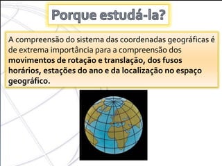 COORDENADAS GEOGRÁFICAS A compreensão do sistema das coordenadas geográficas é de extrema importância para a compreensão dos  movimentos de rotação e translação, dos fusos horários, estações do ano e da localização no espaço geográfico. 