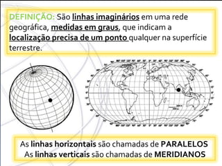 COORDENADAS GEOGRÁFICAS DEFINIÇÃO:  São  linhas imaginários  em uma rede geográfica,  medidas em graus , que indicam a  localização precisa de um ponto  qualquer na superfície terrestre.  As  linhas horizontais  são chamadas de  PARALELOS  As  linhas verticais  são chamadas de  MERIDIANOS 