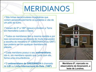 MERIDIANOS São linhas semicirculares imaginárias que cortam perpendicularmente os paralelos e vão de um pólo ao outro.  Variam de 0º a 180º (graus) e dividem a Terra em Hemisfério Leste e Oeste. Todos os meridianos têm a mesma medida e por isso convencionou-se (depois de muita discussão) a escolha do meridiano 0º (GREENWICH ou GMT) que poderia ser em qualquer meridiano do planeta. Cada meridiano possui o seu  antimeridiano , isto é, um meridiano oposto que, junto com ele, forma uma circunferência. O  antimeridiano de GREENWICH  é chamado de  LID  ou  Linha Internacional da Data. (180º) Meridiano 0º, marcado no observatório de Greenwich, a leste de Londres. 