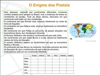 O Enigma dos Postais   Seis pessoas, viajando por continentes diferentes, enviaram cartões postais para amigos no Brasil, mas o endereço de todos os remetentes se perdeu. Com as dicas abaixo, descubra em que continente está cada um dos remetentes. O continente em que Renato está, situa-se totalmente ao norte da linha do Equador. O continente em que Helena está, situa-se totalmente no hemisfério Ocidental. No continente em que Felipe se encontra, há países situados nos hemisférios Norte, Sul, Ocidental e Oriental. O Oceano Atlântico não banha o continente em que está Júlia. Os continentes em que estão Bruno e Luísa, situam-se totalmente abaixo da linha do Equador. O oceano Atlântico separa os continentes em que se encontram Helena e Renato. O continente em que Bruno se encontra, fica mais próximo da linha do Equador do que o continente em que Luísa se encontra. Cada pessoa está em um continente diferente. 