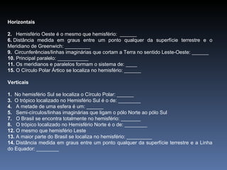 Horizontais 2.    Hemisfério Oeste é o mesmo que hemisfério:  ______ 6.  Distância medida em graus entre um ponto qualquer da superfície terrestre e o Meridiano de Greenwich: _________ 9.  Circunferências/linhas imaginárias que cortam a Terra no sentido Leste-Oeste: ______ 10.  Principal paralelo: ___________ 11.  Os meridianos e paralelos formam o sistema de: ____ 15.  O Círculo Polar Ártico se localiza no hemisfério: ______ Verticais 1.   No hemisfério Sul se localiza o Círculo Polar: ______ 3.   O trópico localizado no Hemisfério Sul é o de: ________ 4.    A metade de uma esfera é um: ______ 5.    Semi-círculos/linhas imaginárias que ligam o pólo Norte ao pólo Sul 7.    O Brasil se encontra totalmente no hemisfério: _______ 8.    O trópico localizado no Hemisfério Norte é o de: ________ 12.  O mesmo que hemisfério Leste 13.  A maior parte do Brasil se localiza no hemisfério: _________ 14.  Distância medida em graus entre um ponto qualquer da superfície terrestre e a Linha do Equador: ________ 