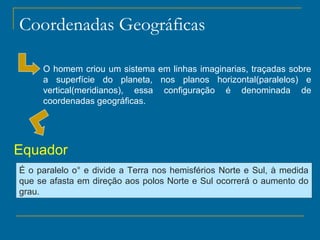 Coordenadas Geográficas

     O homem criou um sistema em linhas imaginarias, traçadas sobre
     a superfície do planeta, nos planos horizontal(paralelos) e
     vertical(meridianos), essa configuração é denominada de
     coordenadas geográficas.




Equador
É o paralelo o° e divide a Terra nos hemisférios Norte e Sul, à medida
que se afasta em direção aos polos Norte e Sul ocorrerá o aumento do
grau.
 