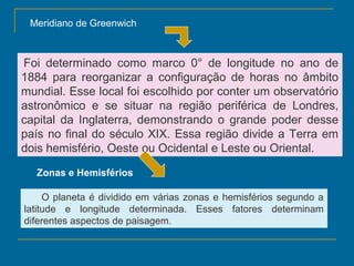 Meridiano de Greenwich



 Foi determinado como marco 0° de longitude no ano de
1884 para reorganizar a configuração de horas no âmbito
mundial. Esse local foi escolhido por conter um observatório
astronômico e se situar na região periférica de Londres,
capital da Inglaterra, demonstrando o grande poder desse
país no final do século XIX. Essa região divide a Terra em
dois hemisfério, Oeste ou Ocidental e Leste ou Oriental.

   Zonas e Hemisférios   

     O planeta é dividido em várias zonas e hemisférios segundo a
latitude e longitude determinada. Esses fatores determinam
diferentes aspectos de paisagem.
 