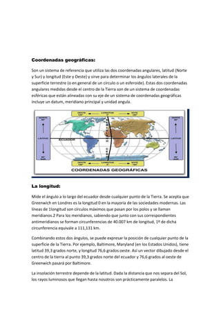 Coordenadas geográficas:
Son un sistema de referencia que utiliza las dos coordenadas angulares, latitud (Norte
y Sur) y longitud (Este y Oeste) y sirve para determinar los ángulos laterales de la
superficie terrestre (o en general de un círculo o un esferoide). Estas dos coordenadas
angulares medidas desde el centro de la Tierra son de un sistema de coordenadas
esféricas que están alineadas con su eje de un sistema de coordenadas geográficas
incluye un datum, meridiano principal y unidad angula.
La longitud:
Mide el ángulo a lo largo del ecuador desde cualquier punto de la Tierra. Se acepta que
Greenwich en Londres es la longitud 0 en la mayoría de las sociedades modernas. Las
líneas de 1longitud son círculos máximos que pasan por los polos y se llaman
meridianos.2 Para los meridianos, sabiendo que junto con sus correspondientes
antimeridianos se forman circunferencias de 40.007 km de longitud, 1º de dicha
circunferencia equivale a 111,131 km.
Combinando estos dos ángulos, se puede expresar la posición de cualquier punto de la
superficie de la Tierra. Por ejemplo, Baltimore, Maryland (en los Estados Unidos), tiene
latitud 39,3 grados norte, y longitud 76,6 grados oeste. Así un vector dibujado desde el
centro de la tierra al punto 39,3 grados norte del ecuador y 76,6 grados al oeste de
Greenwich pasará por Baltimore.
La insolación terrestre depende de la latitud. Dada la distancia que nos separa del Sol,
los rayos luminosos que llegan hasta nosotros son prácticamente paralelos. La
 