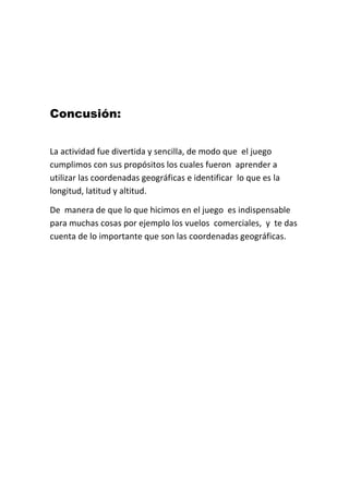Concusión:
La actividad fue divertida y sencilla, de modo que el juego
cumplimos con sus propósitos los cuales fueron aprender a
utilizar las coordenadas geográficas e identificar lo que es la
longitud, latitud y altitud.
De manera de que lo que hicimos en el juego es indispensable
para muchas cosas por ejemplo los vuelos comerciales, y te das
cuenta de lo importante que son las coordenadas geográficas.
 