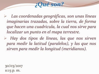  Las coordenadas geográficas, son unas líneas
imaginarias trazadas, sobre la tierra, de forma
que hacen una cuadricula, la cual nos sirve para
localizar un punto en el mapa terrestre.
 Hay dos tipos de líneas, las que nos sirven
para medir la latitud (paralelos), y las que nos
sirven para medir la longitud (meridianos).
¿Qué son?
30/03/2017
11:13 p. m.
 