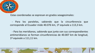 Estas coordenadas se expresan en grados sexagesimales:
- Para los paralelos, sabiendo que la circunferencia que
corresponde al Ecuador mide 40.076 km, 1º equivale a 113,3 km.
- Para los meridianos, sabiendo que junto con sus correspondientes
antimeridianos se forman circunferencias de 40.007 km de longitud,
1º equivale a 111,11 km.
 