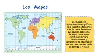 .
Los Mapas
Los mapas son
representaciones gráficas
de la superficie terrestre
y de distintos fenómenos
que ocurren sobre ella.
Interpretar un mapa
significa observarlo
detenidamente y
comprender la información
que contiene reconociendo
su sentido y utilidad
 