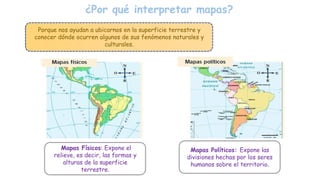 ¿Por qué interpretar mapas?
Porque nos ayudan a ubicarnos en la superficie terrestre y
conocer dónde ocurren algunos de sus fenómenos naturales y
culturales.
Mapas Físicos: Expone el
relieve, es decir, las formas y
alturas de la superficie
terrestre.
Mapas Políticos: Expone las
divisiones hechas por los seres
humanos sobre el territorio.
 