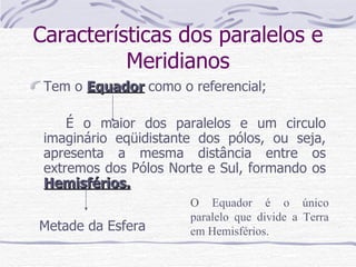Características dos paralelos e Meridianos Tem o  Equador   como o referencial; É o maior dos paralelos e um circulo imaginário eqüidistante dos pólos, ou seja, apresenta a mesma distância entre os extremos dos Pólos Norte e Sul, formando os  Hemisférios. O Equador é o único paralelo que divide a Terra em Hemisférios. Metade da Esfera 