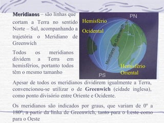 Meridianos  – são linhas que cortam a Terra no sentido Norte – Sul, acompanhando a  trajetória o Meridiano de Greenwich  Todos os meridianos dividem a Terra em hemisférios, portanto todos têm o mesmo tamanho Apesar de todos os meridianos dividirem igualmente a Terra, convencionou-se utilizar o de  Greenwich  (cidade inglesa), como ponto divisório entre Oriente e Ocidente. Os meridianos são indicados por graus, que variam de 0º a 180º, a partir da linha de Greenwich, tanto para o Leste como para o Oeste Hemisfério Ocidental Hemisfério Oriental 