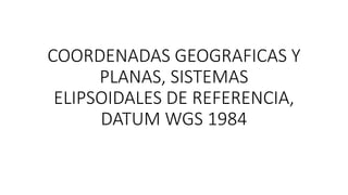 COORDENADAS GEOGRAFICAS Y
PLANAS, SISTEMAS
ELIPSOIDALES DE REFERENCIA,
DATUM WGS 1984
 