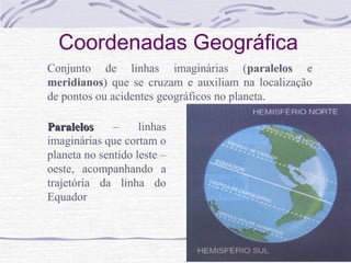 Coordenadas Geográfica
Conjunto de linhas imaginárias (paralelos e
meridianos) que se cruzam e auxiliam na localização
de pontos ou acidentes geográficos no planeta.
Paralelos
–
linhas
imaginárias que cortam o
planeta no sentido leste –
oeste, acompanhando a
trajetória da linha do
Equador

 