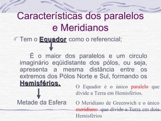 Características dos paralelos
e Meridianos
Tem o Equador como o referencial;
É o maior dos paralelos e um circulo
imaginário eqüidistante dos pólos, ou seja,
apresenta a mesma distância entre os
extremos dos Pólos Norte e Sul, formando os
Hemisférios.
O Equador é o único paralelo que
divide a Terra em Hemisférios.

Metade da Esfera

O Meridiano de Greenwich e o único
meridiano que divide a Terra em dois
Hemisférios

 