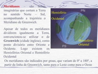Meridianos – são linhas
imaginárias que cortam a Terra
no sentido Norte – Sul,
acompanhando a trajetória o
Meridiano de Greenwich.

Hemisfério
Ocidental

Apesar de todos os meridianos
dividirem igualmente a Terra,
convencionou-se utilizar o de
Hemisfério
Greenwich (cidade inglesa), como
Oriental
ponto divisório entre Oriente e
Ocidente. Logo existem os
Hemisférios Oriental e Hemisfério
Ocidental
Os meridianos são indicados por graus, que variam de 0º a 180º, a
partir da linha de Greenwich, tanto para o Leste como para o Oeste

 