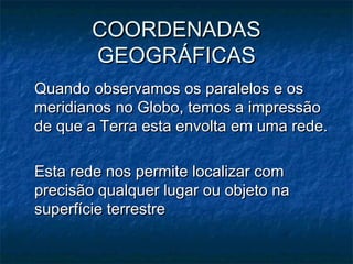 COORDENADASCOORDENADAS
GEOGRÁFICASGEOGRÁFICAS
Quando observamos os paralelos e osQuando observamos os paralelos e os
meridianos no Globo, temos a impressãomeridianos no Globo, temos a impressão
de que a Terra esta envolta em uma rede.de que a Terra esta envolta em uma rede.
Esta rede nos permite localizar comEsta rede nos permite localizar com
precisão qualquer lugar ou objeto naprecisão qualquer lugar ou objeto na
superfície terrestresuperfície terrestre
 