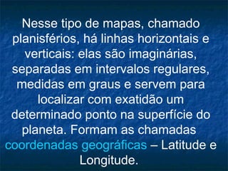 Nesse tipo de mapas, chamado
planisférios, há linhas horizontais e
verticais: elas são imaginárias,
separadas em intervalos regulares,
medidas em graus e servem para
localizar com exatidão um
determinado ponto na superfície do
planeta. Formam as chamadas
coordenadas geográficas – Latitude e
Longitude.
 