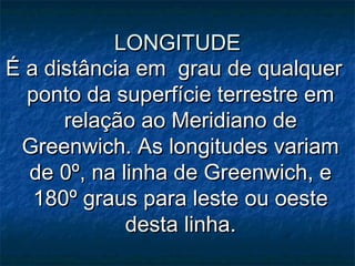 LONGITUDELONGITUDE
É a distância em grau de qualquerÉ a distância em grau de qualquer
ponto da superfície terrestre emponto da superfície terrestre em
relação ao Meridiano derelação ao Meridiano de
Greenwich. As longitudes variamGreenwich. As longitudes variam
de 0º, na linha de Greenwich, ede 0º, na linha de Greenwich, e
180º graus para leste ou oeste180º graus para leste ou oeste
desta linha.desta linha.
 