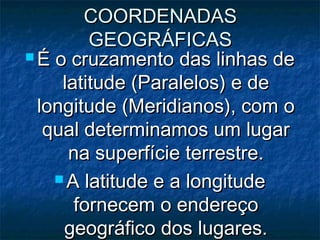 COORDENADASCOORDENADAS
GEOGRÁFICASGEOGRÁFICAS
 É o cruzamento das linhas deÉ o cruzamento das linhas de
latitude (Paralelos) e delatitude (Paralelos) e de
longitude (Meridianos), com olongitude (Meridianos), com o
qual determinamos um lugarqual determinamos um lugar
na superfície terrestre.na superfície terrestre.
 A latitude e a longitudeA latitude e a longitude
fornecem o endereçofornecem o endereço
geográfico dos lugares.geográfico dos lugares.
 