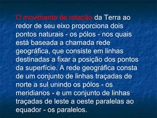 O movimento de rotação da Terra ao
redor de seu eixo proporciona dois
pontos naturais - os pólos - nos quais
está baseada a chamada rede
geográfica, que consiste em linhas
destinadas a fixar a posição dos pontos
da superfície. A rede geográfica consta
de um conjunto de linhas traçadas de
norte a sul unindo os pólos - os
meridianos - e um conjunto de linhas
traçadas de leste a oeste paralelas ao
equador - os paralelos.
 