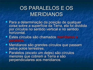 OS PARALELOS E OSOS PARALELOS E OS
MERIDIANOSMERIDIANOS
 Para a determinação da posição de qualquerPara a determinação da posição de qualquer
coisa sobre a superfície da Terra, ela foi divididacoisa sobre a superfície da Terra, ela foi dividida
por círculos no sentido vertical e no sentidopor círculos no sentido vertical e no sentido
horizontal.horizontal.
 Estes círculos são chamadosEstes círculos são chamados meridianos emeridianos e
paralelos.paralelos.
 Meridianos são grandes círculos que passamMeridianos são grandes círculos que passam
pelos polos terrestres.pelos polos terrestres.
 Paralelos (exceto um deles) são círculosParalelos (exceto um deles) são círculos
menores que cobrem a Terra e sãomenores que cobrem a Terra e são
perpendiculares aos meridianos.perpendiculares aos meridianos.
 