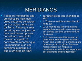 MERIDIANOSMERIDIANOS
 Todos os meridianos sãoTodos os meridianos são
semicírculos máximos,semicírculos máximos,
cujos extremos coincidemcujos extremos coincidem
com os pólos norte e sulcom os pólos norte e sul
da Terra. Ainda que sejada Terra. Ainda que seja
correto que o conjunto decorreto que o conjunto de
dois meridianos opostosdois meridianos opostos
constituam um círculoconstituam um círculo
máximo completo, émáximo completo, é
conveniente recordar queconveniente recordar que
um meridiano é só umum meridiano é só um
semicírculo máximo, esemicírculo máximo, e
que é um arco de 180º.que é um arco de 180º.
 características dos meridianoscaracterísticas dos meridianos
são:são:
 1. Todos os meridianos tem direção1. Todos os meridianos tem direção
norte-sul;norte-sul;
 2. Os meridianos têm sua máxima2. Os meridianos têm sua máxima
separação no equador e convergemseparação no equador e convergem
em direção aos dois pontos comunsem direção aos dois pontos comuns
nos pólos;nos pólos;
 3. O número de meridianos que se3. O número de meridianos que se
pode traçar sobre o globo é infinito.pode traçar sobre o globo é infinito.
Assim pois, existe um meridiano paraAssim pois, existe um meridiano para
qualquer ponto do globo. Para suaqualquer ponto do globo. Para sua
representação em mapas osrepresentação em mapas os
meridianos se selecionam separadosmeridianos se selecionam separados
por distâncias iguais adequadas.por distâncias iguais adequadas.
 