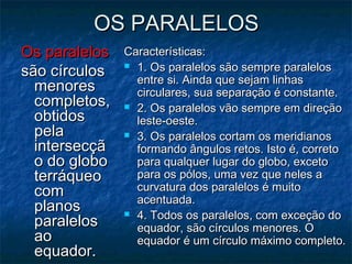 OS PARALELOSOS PARALELOS
Os paralelosOs paralelos
são círculossão círculos
menoresmenores
completos,completos,
obtidosobtidos
pelapela
intersecçãintersecçã
o do globoo do globo
terráqueoterráqueo
comcom
planosplanos
paralelosparalelos
aoao
equador.equador.
Características:Características:
 1. Os paralelos são sempre paralelos1. Os paralelos são sempre paralelos
entre si. Ainda que sejam linhasentre si. Ainda que sejam linhas
circulares, sua separação é constante.circulares, sua separação é constante.
 2. Os paralelos vão sempre em direção2. Os paralelos vão sempre em direção
leste-oeste.leste-oeste.
 3. Os paralelos cortam os meridianos3. Os paralelos cortam os meridianos
formando ângulos retos. Isto é, corretoformando ângulos retos. Isto é, correto
para qualquer lugar do globo, excetopara qualquer lugar do globo, exceto
para os pólos, uma vez que neles apara os pólos, uma vez que neles a
curvatura dos paralelos é muitocurvatura dos paralelos é muito
acentuada.acentuada.
 4. Todos os paralelos, com exceção do4. Todos os paralelos, com exceção do
equador, são círculos menores. Oequador, são círculos menores. O
equador é um círculo máximo completo.equador é um círculo máximo completo.
 