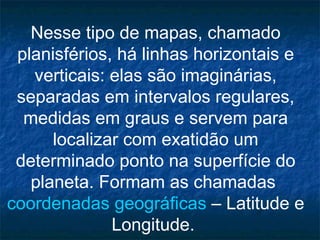 Nesse tipo de mapas, chamado planisférios, há linhas horizontais e verticais: elas são imaginárias, separadas em intervalos regulares, medidas em graus e servem para localizar com exatidão um determinado ponto na superfície do planeta. Formam as chamadas  coordenadas geográficas  – Latitude e Longitude.  