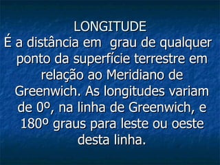 LONGITUDE É a distância em  grau de qualquer ponto da superfície terrestre em relação ao Meridiano de Greenwich. As longitudes variam de 0º, na linha de Greenwich, e 180º graus para leste ou oeste desta linha. 